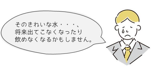 そのきれいな水・・・、将来出てこなくなったり飲めなくなるかもしません。