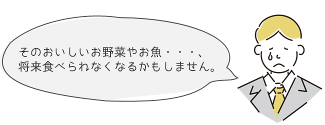 そのおいしいお野菜やお魚・・・、将来食べられなくなるかもしません。